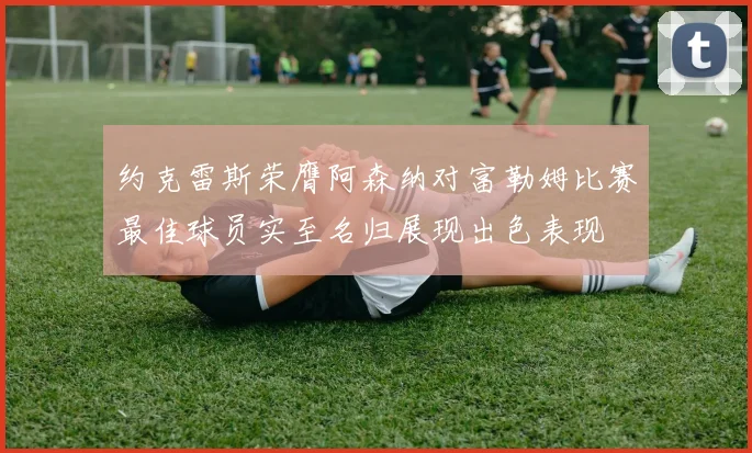 约克雷斯荣膺阿森纳对富勒姆比赛最佳球员实至名归展现出色表现