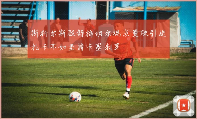 斯科尔斯驳舒梅切尔观点曼联引进扎卡不如坚持卡塞米罗