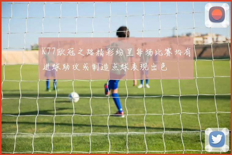 K77欧冠之路精彩纷呈每场比赛均有进球助攻或制造点球表现出色
