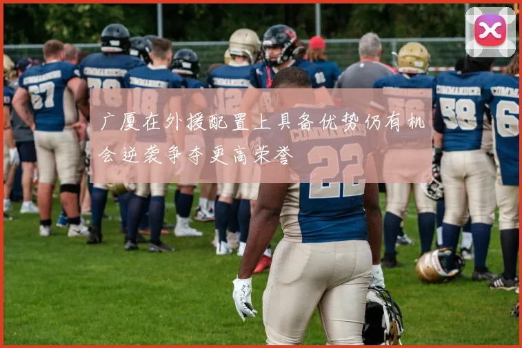 广厦在外援配置上具备优势仍有机会逆袭争夺更高荣誉
