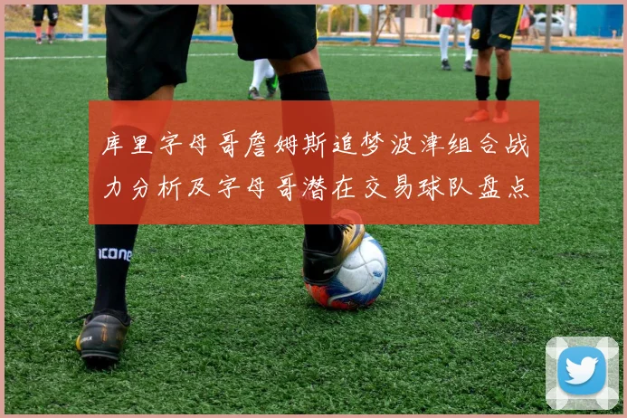 库里字母哥詹姆斯追梦波津组合战力分析及字母哥潜在交易球队盘点