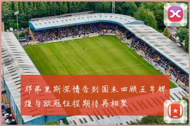 邓弗里斯深情告别国米回顾五年辉煌与欧冠征程期待再相聚