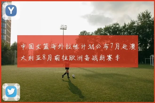 中国女篮海外拉练计划公布7月赴澳大利亚8月前往欧洲备战新赛季