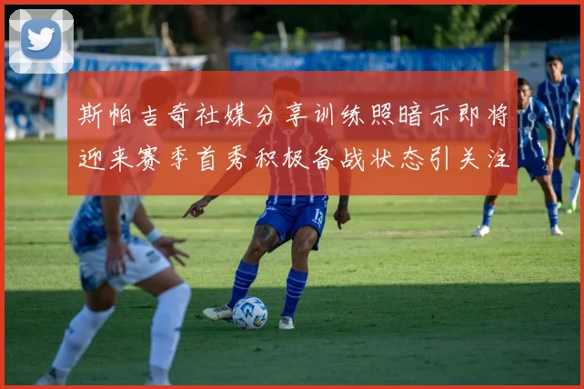 斯帕吉奇社媒分享训练照暗示即将迎来赛季首秀积极备战状态引关注