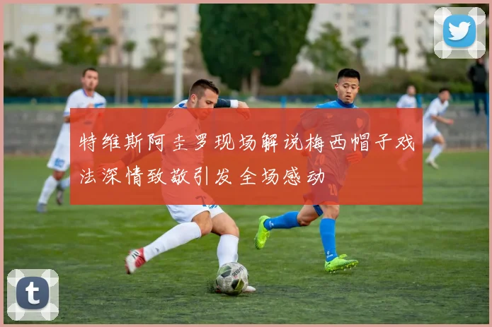 特维斯阿圭罗现场解说梅西帽子戏法深情致敬引发全场感动