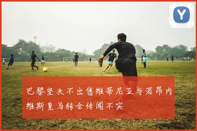 巴黎坚决不出售维蒂尼亚与若昂内维斯皇马转会传闻不实