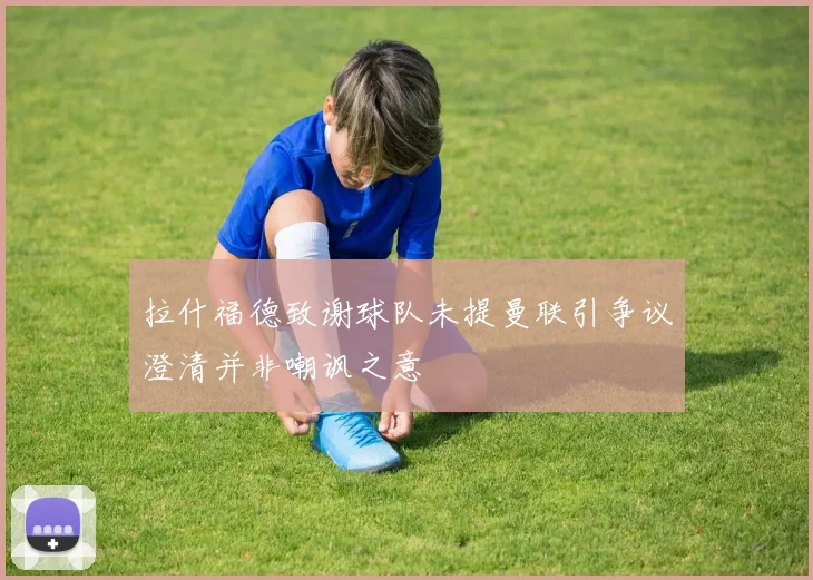 拉什福德致谢球队未提曼联引争议澄清并非嘲讽之意