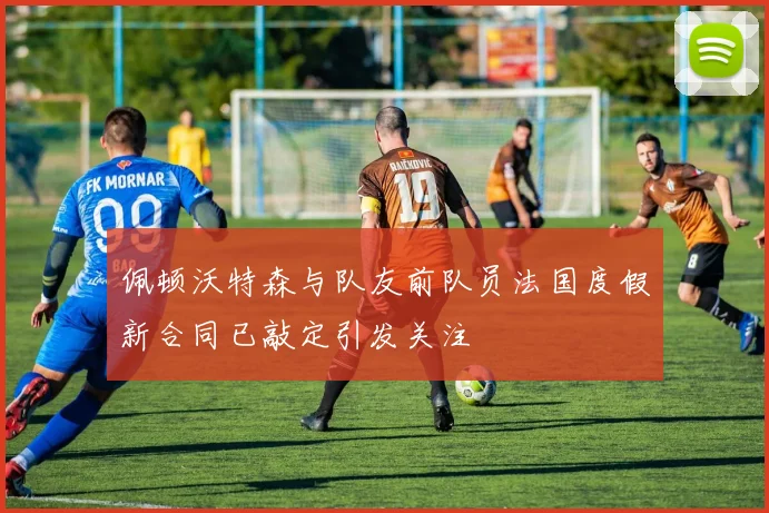 佩顿沃特森与队友前队员法国度假新合同已敲定引发关注