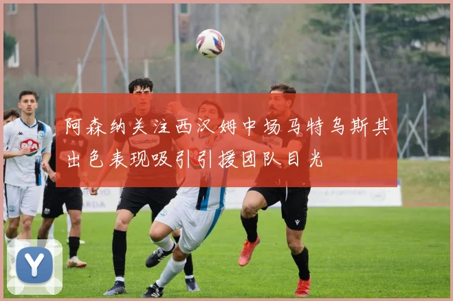 阿森纳关注西汉姆中场马特乌斯其出色表现吸引引援团队目光