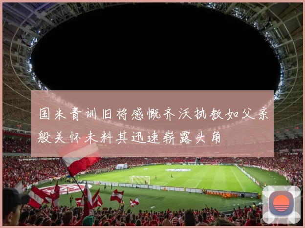 国米青训旧将感慨齐沃执教如父亲般关怀未料其迅速崭露头角