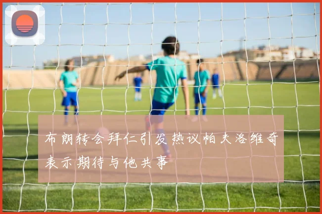 布朗转会拜仁引发热议帕夫洛维奇表示期待与他共事